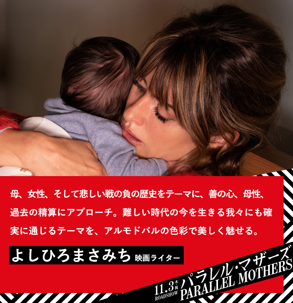 母、女性、そして悲しい戦の負の歴史をテーマに、善の心、母性、過去の精算にアプローチ。難しい時代の今を生きる我々にも確実に通じるテーマを、アルモドバルの色彩で美しく魅せる。／よしひろまさみち（映画ライター）