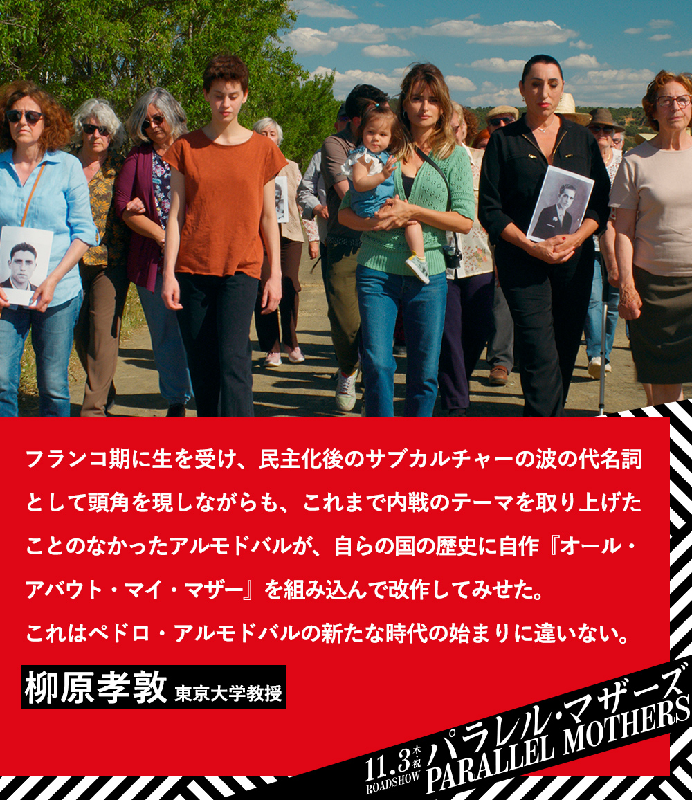 フランコ期に生を受け、民主化後のサブカルチャーの波の代名詞として頭角を現しながらも、これまで内戦のテーマを取り上げたことのなかったアルモドバルが、自らの国の歴史に自作『オール・アバウト・マイ・マザー』を組み込んで改作してみせた。これはペドロ・アルモドバルの新たな時代の始まりに違いない。柳原孝敦（東京大学教授）