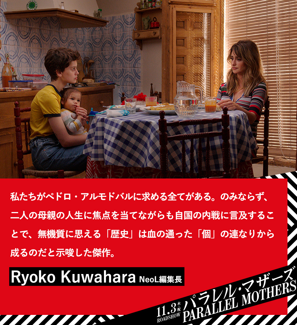 私たちがペドロ・アルモドバルに求める全てがある。のみならず、二人の母親の人生に焦点を当てながらも自国の内戦に言及することで、無機質に思える「歴史」は血の通った「個」の連なりから成るのだと示唆した傑作。Ryoko Kuwahara（NeoL編集長）