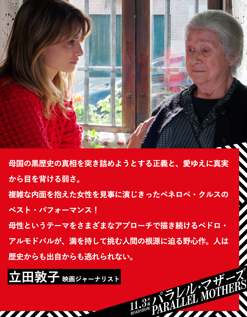 母国の黒歴史の真相を突き詰めようとする正義と、愛ゆえに真実から目を背ける弱さ。複雑な内面を抱えた女性を見事に演じきったペネロペ・クルスのベスト・パフォーマンス！母性というテーマをさまざまなアプローチで描き続けるペドロ・アルモドバルが、満を持して挑む人間の根源に迫る野心作。人は歴史からも出自からも逃れられない。立田敦子（映画ジャーナリスト）